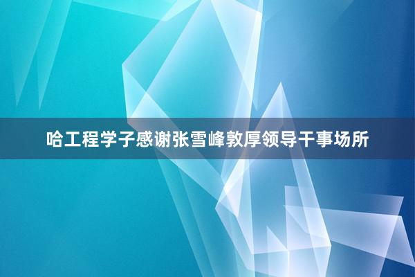 哈工程学子感谢张雪峰敦厚领导干事场所