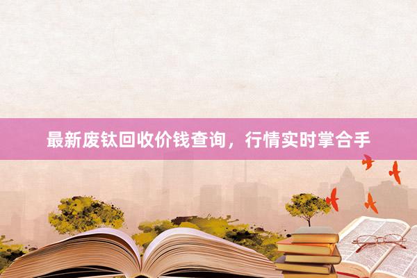 最新废钛回收价钱查询，行情实时掌合手