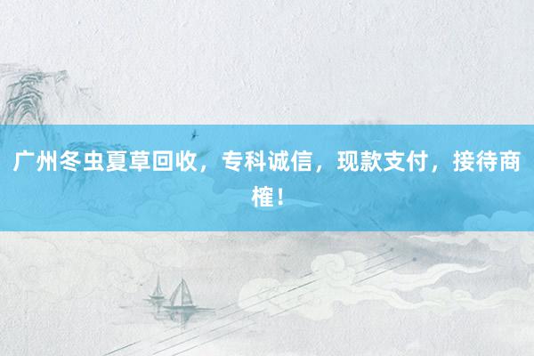 广州冬虫夏草回收，专科诚信，现款支付，接待商榷！