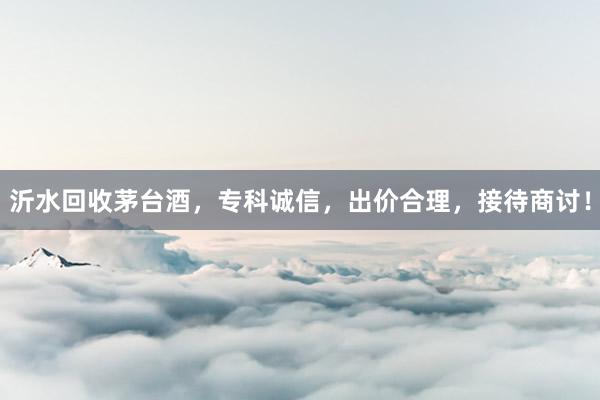 沂水回收茅台酒，专科诚信，出价合理，接待商讨！