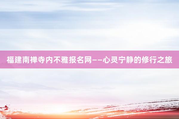福建南禅寺内不雅报名网——心灵宁静的修行之旅