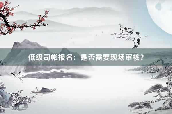 低级司帐报名：是否需要现场审核？